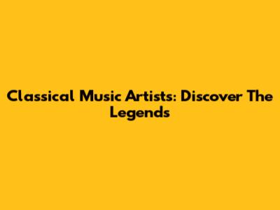 Classical Music Artists: Discover The Legends