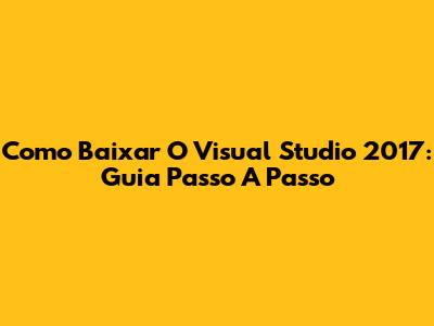 Como Baixar O Visual Studio 2017: Guia Passo A Passo