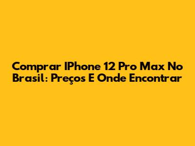 Comprar IPhone 12 Pro Max No Brasil: Preços E Onde Encontrar
