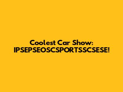 Coolest Car Show: IPSEPSEOSCSPORTSSCSESE!