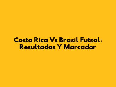 Costa Rica Vs Brasil Futsal: Resultados Y Marcador