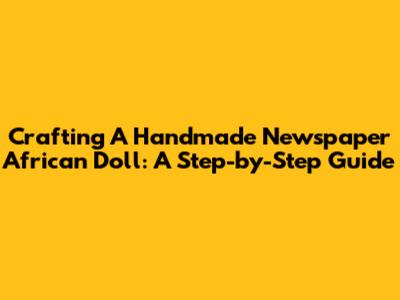 Crafting A Handmade Newspaper African Doll: A Step-by-Step Guide