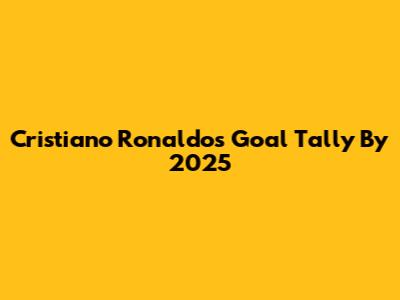 Cristiano Ronaldo's Goal Tally By 2025