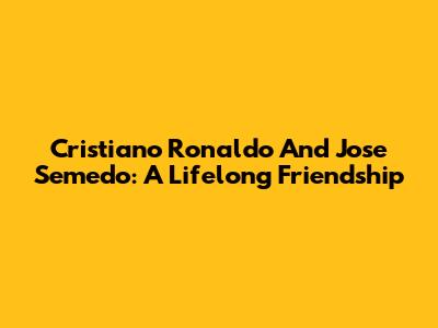 Cristiano Ronaldo And Jose Semedo: A Lifelong Friendship