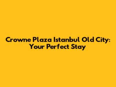Crowne Plaza Istanbul Old City: Your Perfect Stay