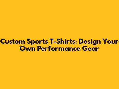 Custom Sports T-Shirts: Design Your Own Performance Gear