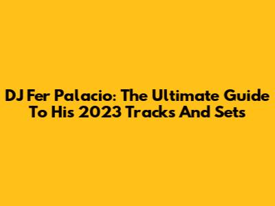 DJ Fer Palacio: The Ultimate Guide To His 2023 Tracks And Sets