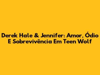 Derek Hale & Jennifer: Amor, Ódio E Sobrevivência Em Teen Wolf