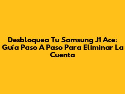 Desbloquea Tu Samsung J1 Ace: Guía Paso A Paso Para Eliminar La Cuenta