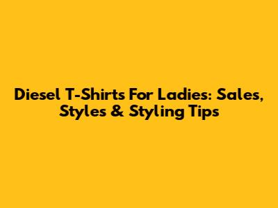 Diesel T-Shirts For Ladies: Sales, Styles & Styling Tips