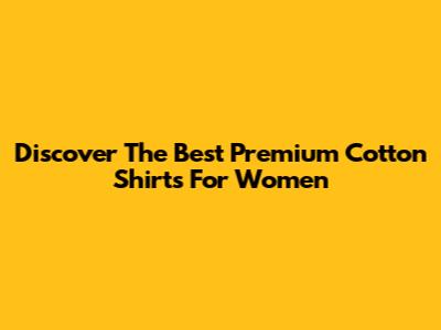 Discover The Best Premium Cotton Shirts For Women