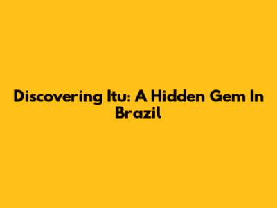 Discovering Itu: A Hidden Gem In Brazil