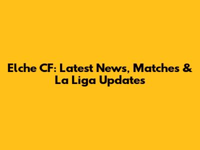 Elche CF: Latest News, Matches & La Liga Updates
