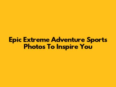 Epic Extreme Adventure Sports Photos To Inspire You