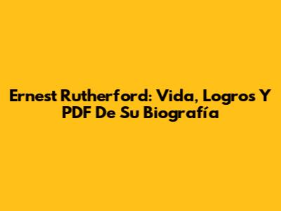 Ernest Rutherford: Vida, Logros Y PDF De Su Biografía