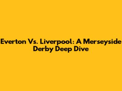Everton Vs. Liverpool: A Merseyside Derby Deep Dive