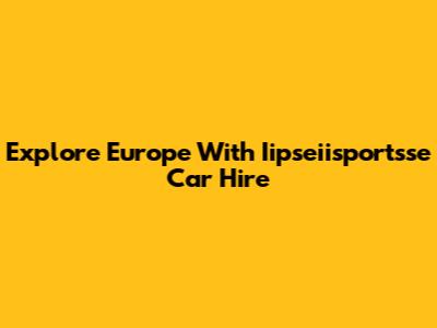 Explore Europe With Iipseiisportsse Car Hire