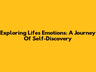 Exploring Life's Emotions: A Journey Of Self-Discovery