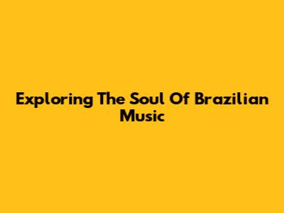 Exploring The Soul Of Brazilian Music