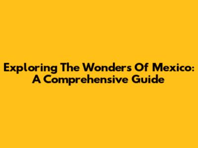 Exploring The Wonders Of Mexico: A Comprehensive Guide