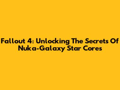 Fallout 4: Unlocking The Secrets Of Nuka-Galaxy Star Cores