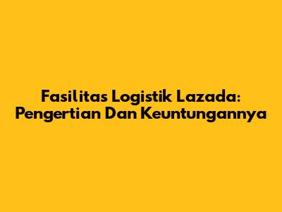 Fasilitas Logistik Lazada: Pengertian Dan Keuntungannya