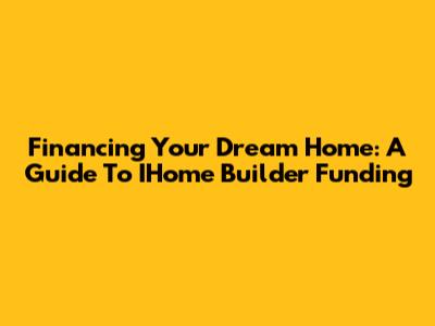 Financing Your Dream Home: A Guide To IHome Builder Funding