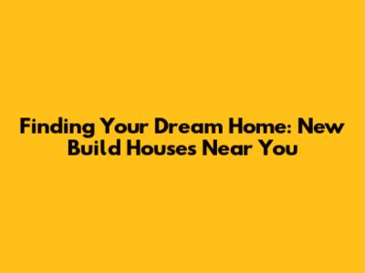 Finding Your Dream Home: New Build Houses Near You