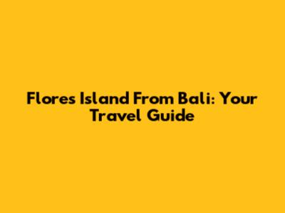 Flores Island From Bali: Your Travel Guide