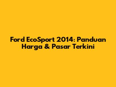 Ford EcoSport 2014: Panduan Harga & Pasar Terkini