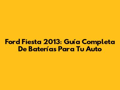 Ford Fiesta 2013: Guía Completa De Baterías Para Tu Auto