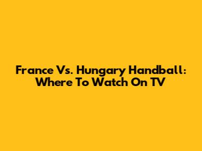France Vs. Hungary Handball: Where To Watch On TV