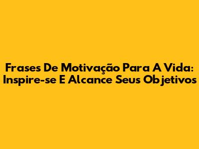 Frases De Motivação Para A Vida: Inspire-se E Alcance Seus Objetivos