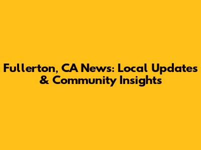 Fullerton, CA News: Local Updates & Community Insights
