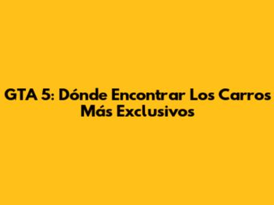 GTA 5: Dónde Encontrar Los Carros Más Exclusivos