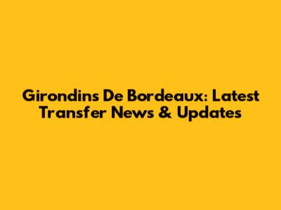 Girondins De Bordeaux: Latest Transfer News & Updates