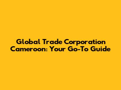 Global Trade Corporation Cameroon: Your Go-To Guide