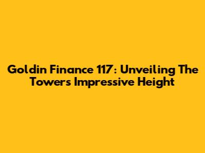 Goldin Finance 117: Unveiling The Tower's Impressive Height