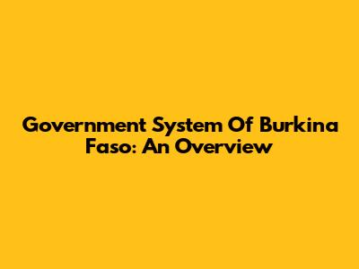 Government System Of Burkina Faso: An Overview