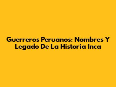 Guerreros Peruanos: Nombres Y Legado De La Historia Inca