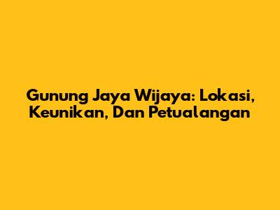 Gunung Jaya Wijaya: Lokasi, Keunikan, Dan Petualangan