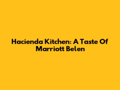 Hacienda Kitchen: A Taste Of Marriott Belen
