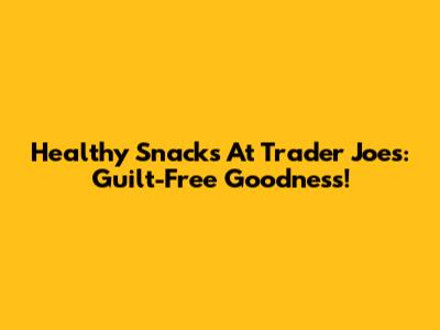 Healthy Snacks At Trader Joe's: Guilt-Free Goodness!