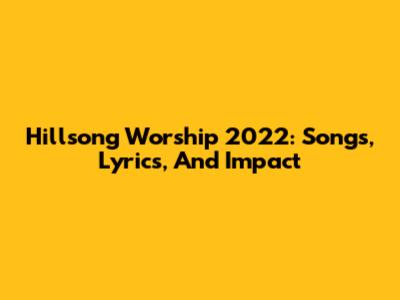 Hillsong Worship 2022: Songs, Lyrics, And Impact