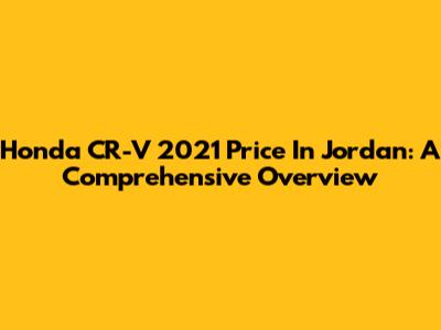 Honda CR-V 2021 Price In Jordan: A Comprehensive Overview
