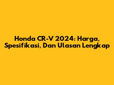 Honda CR-V 2024: Harga, Spesifikasi, Dan Ulasan Lengkap