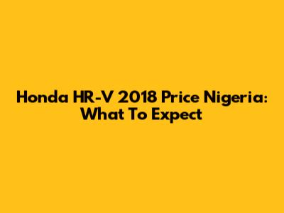 Honda HR-V 2018 Price Nigeria: What To Expect