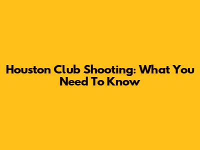 Houston Club Shooting: What You Need To Know