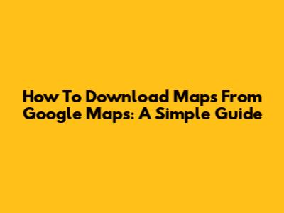 How To Download Maps From Google Maps: A Simple Guide
