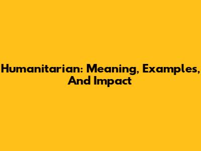 Humanitarian: Meaning, Examples, And Impact